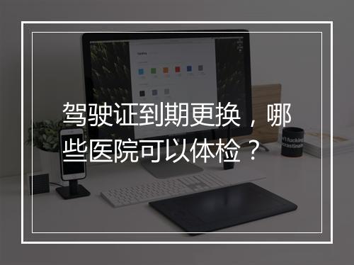 驾驶证到期更换，哪些医院可以体检？