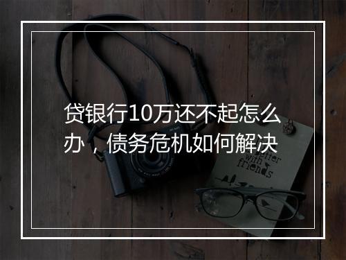 贷银行10万还不起怎么办，债务危机如何解决