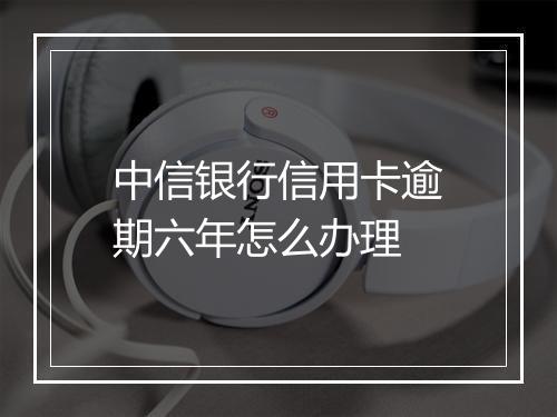 中信银行信用卡逾期六年怎么办理