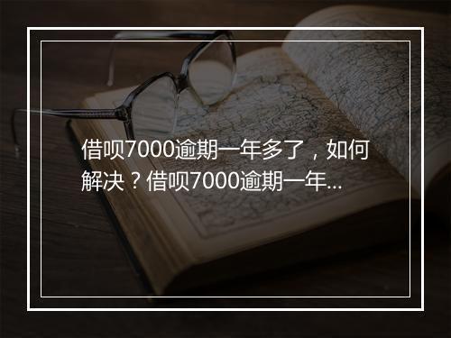 借呗7000逾期一年多了，如何解决？借呗7000逾期一年多了，会有什么后果？