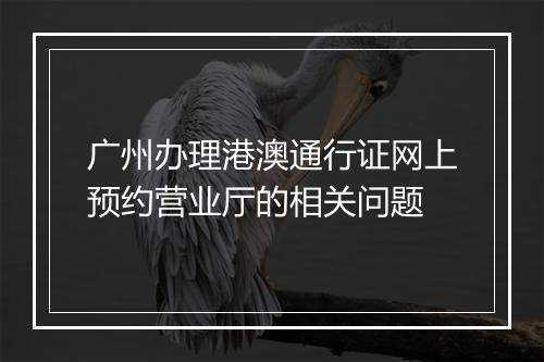 广州办理港澳通行证网上预约营业厅的相关问题