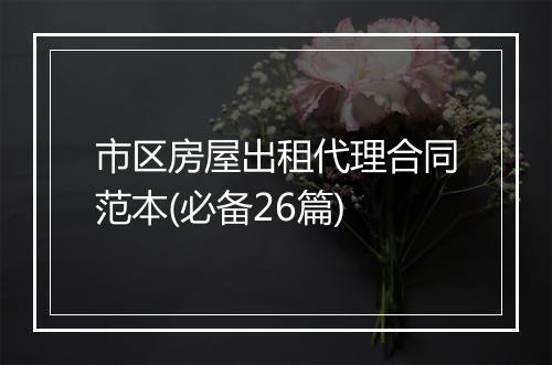 市区房屋出租代理合同范本(必备26篇)