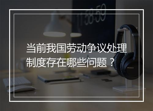 当前我国劳动争议处理制度存在哪些问题？