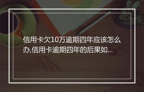 信用卡欠10万逾期四年应该怎么办,信用卡逾期四年的后果如何