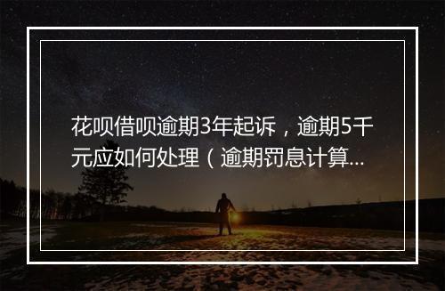 花呗借呗逾期3年起诉，逾期5千元应如何处理（逾期罚息计算 ）