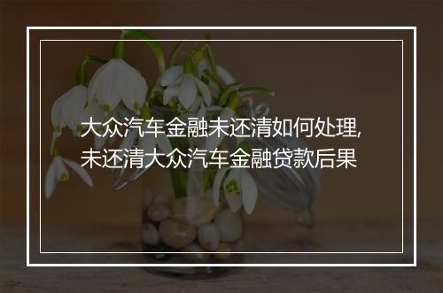 大众汽车金融未还清如何处理,未还清大众汽车金融贷款后果