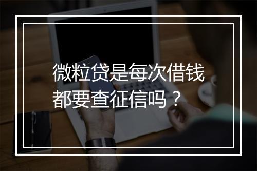 微粒贷是每次借钱都要查征信吗？