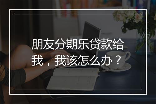 朋友分期乐贷款给我，我该怎么办？