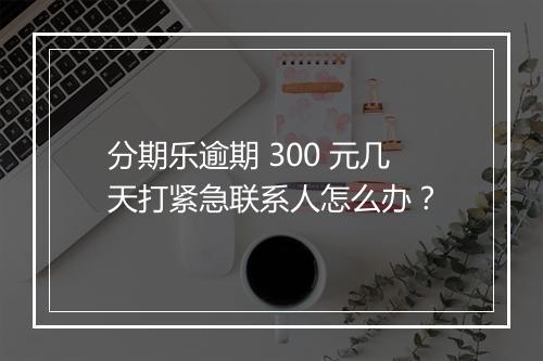 分期乐逾期 300 元几天打紧急联系人怎么办？