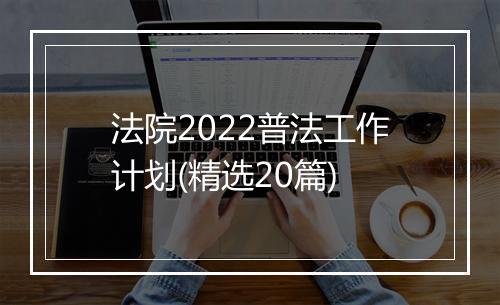 法院2022普法工作计划(精选20篇)