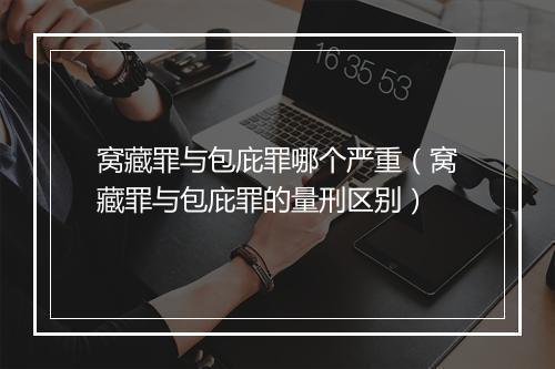 窝藏罪与包庇罪哪个严重（窝藏罪与包庇罪的量刑区别）