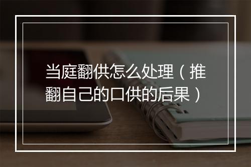 当庭翻供怎么处理（推翻自己的口供的后果）