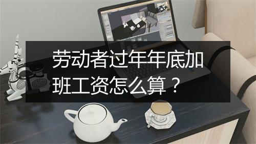 劳动者过年年底加班工资怎么算？