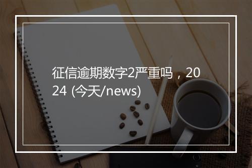 征信逾期数字2严重吗，2024 (今天/news)