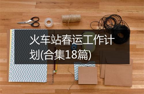火车站春运工作计划(合集18篇)