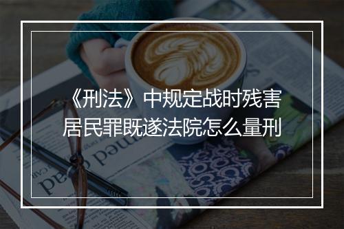 《刑法》中规定战时残害居民罪既遂法院怎么量刑
