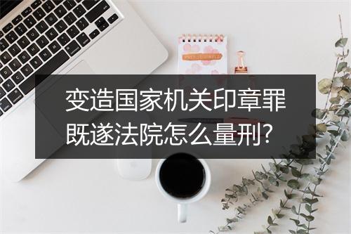 变造国家机关印章罪既遂法院怎么量刑?