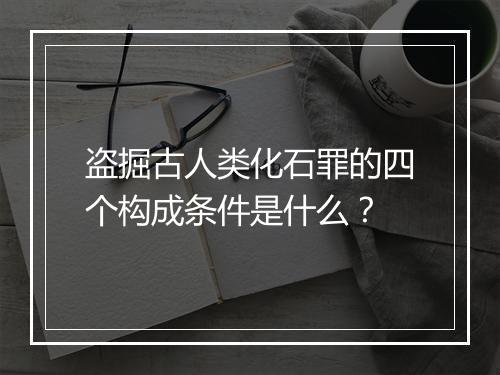 盗掘古人类化石罪的四个构成条件是什么？