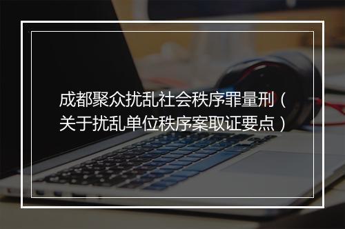 成都聚众扰乱社会秩序罪量刑（关于扰乱单位秩序案取证要点）