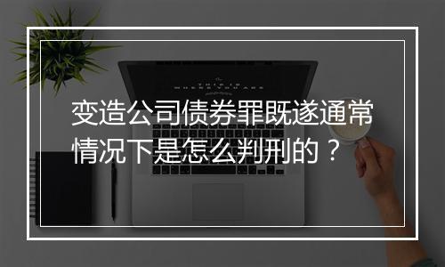 变造公司债券罪既遂通常情况下是怎么判刑的？