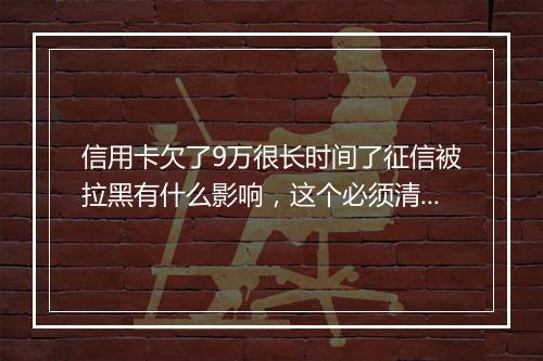 信用卡欠了9万很长时间了征信被拉黑有什么影响，这个必须清楚