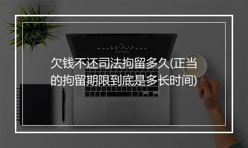 欠钱不还司法拘留多久(正当的拘留期限到底是多长时间)