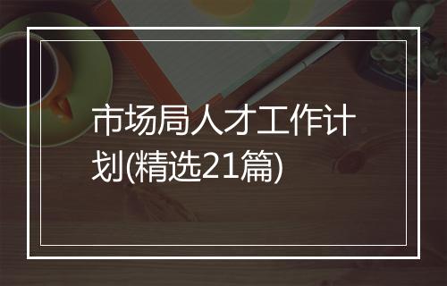 市场局人才工作计划(精选21篇)