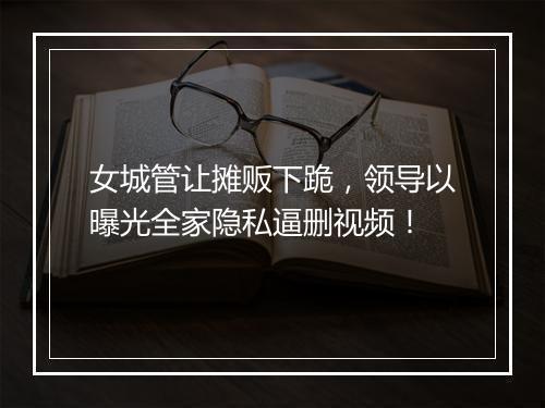 女城管让摊贩下跪，领导以曝光全家隐私逼删视频！