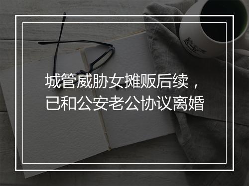 城管威胁女摊贩后续，已和公安老公协议离婚