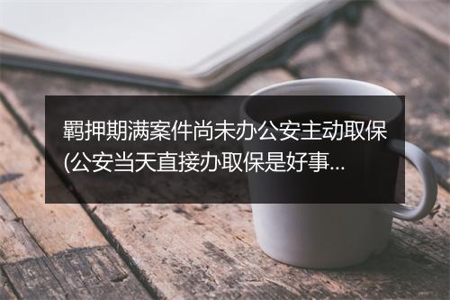 羁押期满案件尚未办公安主动取保(公安当天直接办取保是好事吗)