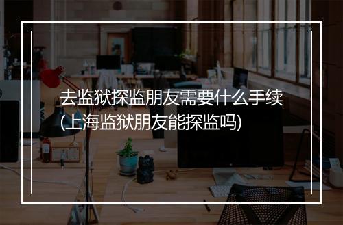 去监狱探监朋友需要什么手续(上海监狱朋友能探监吗)