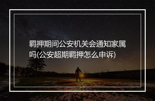 羁押期间公安机关会通知家属吗(公安超期羁押怎么申诉)