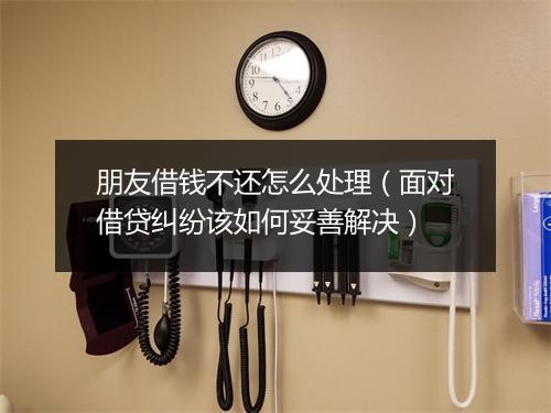 朋友借钱不还怎么处理（面对借贷纠纷该如何妥善解决）