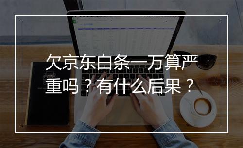 欠京东白条一万算严重吗？有什么后果？