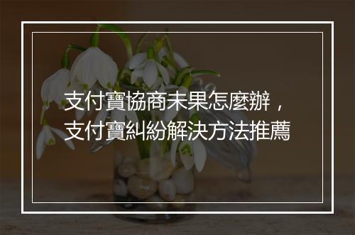 支付寶協商未果怎麼辦，支付寶糾紛解決方法推薦