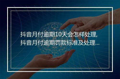 抖音月付逾期10天会怎样处理,抖音月付逾期罚款标准及处理流程