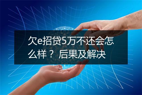 欠e招贷5万不还会怎么样？ 后果及解决