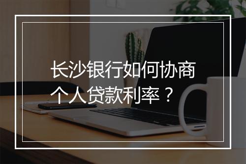长沙银行如何协商个人贷款利率？