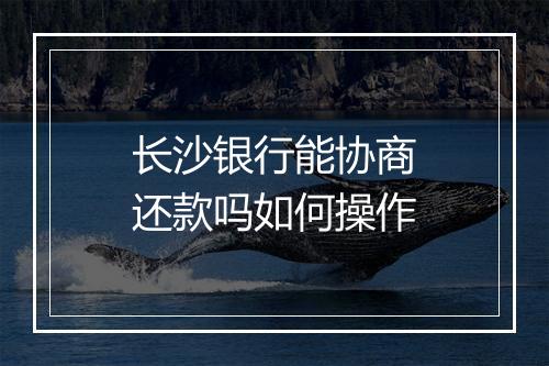 长沙银行能协商还款吗如何操作