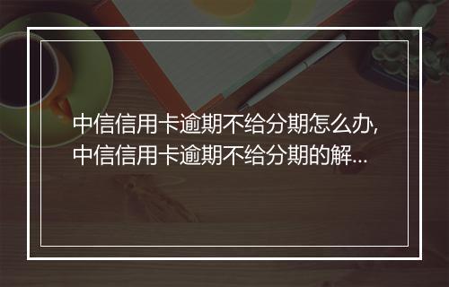 中信信用卡逾期不给分期怎么办,中信信用卡逾期不给分期的解决