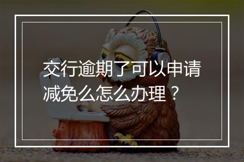 交行逾期了可以申请减免么怎么办理？