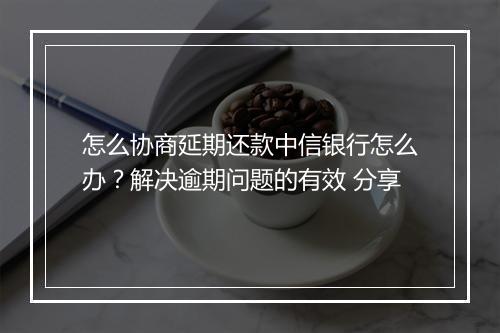 怎么协商延期还款中信银行怎么办？解决逾期问题的有效 分享