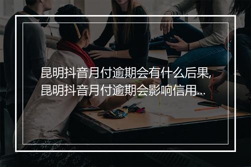 昆明抖音月付逾期会有什么后果,昆明抖音月付逾期会影响信用吗