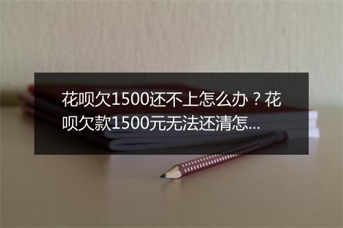 花呗欠1500还不上怎么办？花呗欠款1500元无法还清怎么处理？