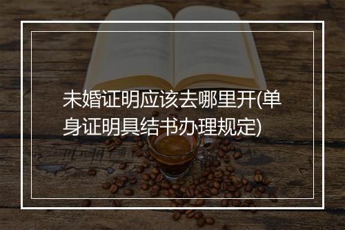 未婚证明应该去哪里开(单身证明具结书办理规定)