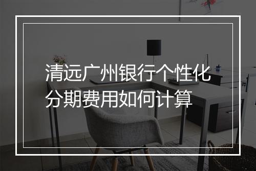 清远广州银行个性化分期费用如何计算