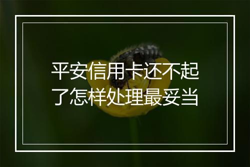 平安信用卡还不起了怎样处理最妥当