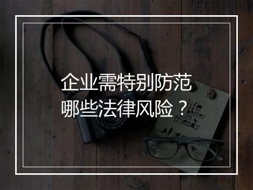 企业需特别防范哪些法律风险？