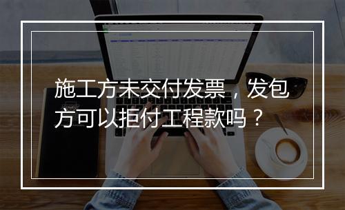 施工方未交付发票，发包方可以拒付工程款吗？