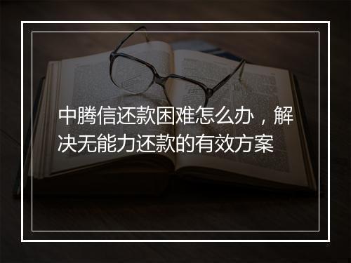 中腾信还款困难怎么办，解决无能力还款的有效方案